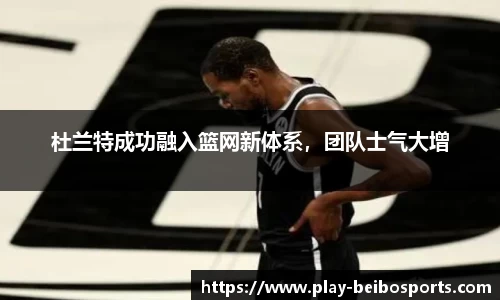杜兰特成功融入篮网新体系，团队士气大增