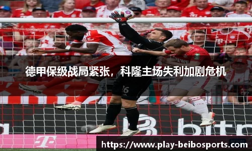 德甲保级战局紧张，科隆主场失利加剧危机
