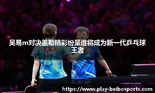 吴易m对决盖勒精彩纷呈谁将成为新一代乒乓球王者