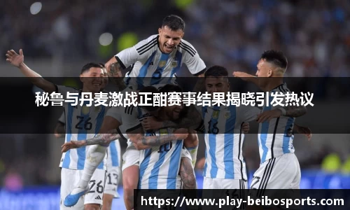 秘鲁与丹麦激战正酣赛事结果揭晓引发热议