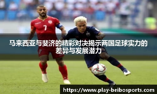 马来西亚与斐济的精彩对决揭示两国足球实力的差异与发展潜力