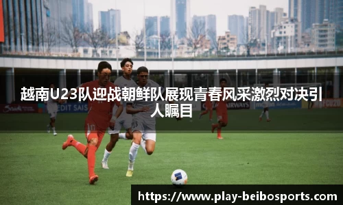 越南U23队迎战朝鲜队展现青春风采激烈对决引人瞩目