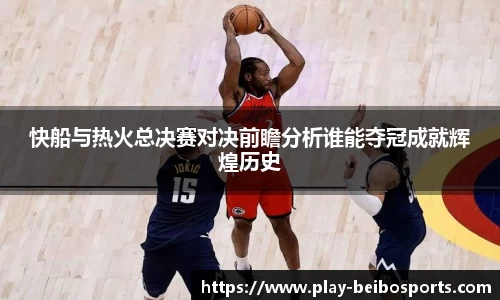 快船与热火总决赛对决前瞻分析谁能夺冠成就辉煌历史