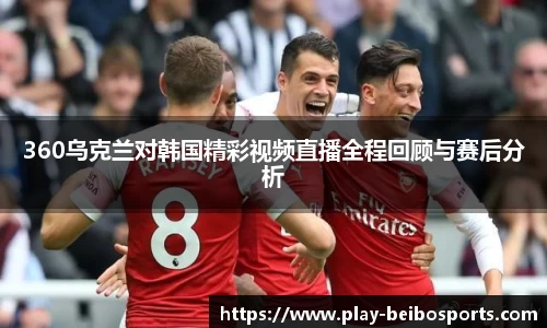 360乌克兰对韩国精彩视频直播全程回顾与赛后分析