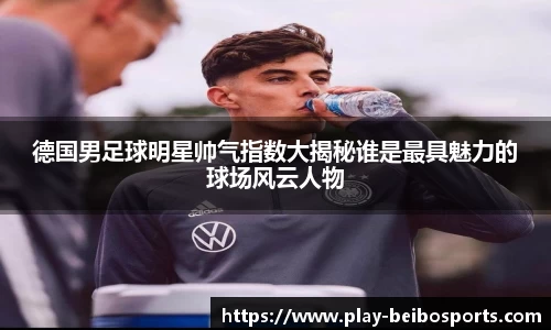 德国男足球明星帅气指数大揭秘谁是最具魅力的球场风云人物